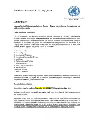 United Nations Association in Canada – Calgary Branch
1
Call for Papers
Inaugural United Nations Association in Canada - Calgary Branch Journal for Academics and
subject matter experts
Paper Submission Information
The call for papers is for the Inaugural United Nations Association in Canada – Calgary Branch
Academic Journal. The Journal, International Blue will feature the most comprehensive, well-
written, content based selected papers from the best and brightest in Western Canada. Selected
papers will be featured in the journal and have the chance to be published and featured at a UN
Calgary event. Selected contestants at the event will also get the oppourtunity to meet with
former UN staff. Topics in the journal should be related to:
1) Human Security;
2) Human Rights;
3) International Relations;
4) International Law and/or Crime;
5) Sociology;
6) Mathematics and Politics;
7) Political Science;
8) Energy and Environment;
9) War & Conflict;
10) Gender Studies;
11) Politics & Health.
Papers must make a convincing argument for the relevance of topics and its connection to an
international context. All papers will be reviewed by an expert panel comprising of academics,
subject matter experts, and former UN staff.
Paper Submission Process
Submissions must be made by November 30, 2016 23:59 Mountain Standard time.
Applicants must submit their article along with their most up-to-date CV that contains an email
and phone number.
Submitted papers must not substantially overlap papers and/or have distinct similarities that
have been published or are being and/or have been submitted to another journal, conference or
workshop. Any submissions of the aforementioned or plagiarized work that is not your own will
be disqualified. Disqualified papers will be put on a list that will disqualify the participant from
all future United Nations events, workshops, and so forth in Canada indefinitely. As well,
 