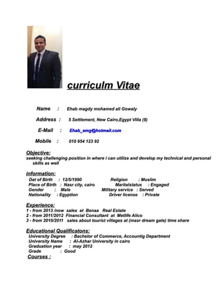 curriculm Vitaecurriculm Vitae
Name :Name : Ehab magdy mohamed ali GowalyEhab magdy mohamed ali Gowaly
Address :Address : 5 Settlement, New Cairo,Egypt Villa (8)5 Settlement, New Cairo,Egypt Villa (8)
E-Mail :E-Mail : Ehab_emg@hotmail.comEhab_emg@hotmail.com
Mobile :Mobile : 010 954 123 92010 954 123 92
Objective:Objective:
seeking challenging position in where i can utilize and develop my technical and personalseeking challenging position in where i can utilize and develop my technical and personal
skills as wellskills as well
information:information:
Dat of Birth : 12/5/1990 Religion : MuslimDat of Birth : 12/5/1990 Religion : Muslim
Place of Birth : Nasr city, cairo Maritalstatus : EngagedPlace of Birth : Nasr city, cairo Maritalstatus : Engaged
Gender : Male Military service : ServedGender : Male Military service : Served
Nationality : Egyption Driver license : PrivateNationality : Egyption Driver license : Private
Experience:Experience:
11 -- from 2013 /now sales at Benaa Real Estatefrom 2013 /now sales at Benaa Real Estate
22 -- from 2011/2012 Financial Consultant at Metlife Alicofrom 2011/2012 Financial Consultant at Metlife Alico
3 - from 2010/2011 sales about tourist villages at (masr dream gate) time share3 - from 2010/2011 sales about tourist villages at (masr dream gate) time share
Educational Qualificatons:Educational Qualificatons:
University Degree : Bachelor of Commerce, Accountig DepartmentUniversity Degree : Bachelor of Commerce, Accountig Department
University Name : Al-Azhar University in cairoUniversity Name : Al-Azhar University in cairo
Graduation year : may 2012Graduation year : may 2012
Grade : GoodGrade : Good
Courses :Courses :
 