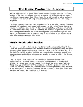 1The Whole Thing
The Music Production Process
A good understanding of music production process is perhaps the most common
hangup of the novice producer, engineer or songwriter. Without the experience of
watching professionals do their thing, the novice is left with either a trial and error
approach, or will end up following production concepts they read in an industry
magazine.
The music production process itself is always unique to the artist. There is no single
method, one could use, that would work for every artist. Most of these situations
require years of recording and production experience to fully understand. Working
in a commercial recording studio is absolutely the best way to gain this experience.
By watching many different producers and engineers work their craft you be filled
with a tremendous number of ideas for approaching the day to day problems that
arise when producing music. Let's begin!
Music Production Basics
The study of any art or discipline always starts with fundamental building blocks.
These are typically considered tried and true methods or ways of working that yield
positive results on a consistent basis. In music, these music production basics are
the basis from which all other decisions are made. Once a stumbling block in the
process comes up, intelligent decisions can usually be made to achieve the desired
result.
Over the years I have found that the procedures and tools used by most
professionals in the music production process are very similar in concept and
design. The reason is simple, they work! Even though the personalities and the
dialog may appear different on the surface, the underlying process is mostly the
same.The following articles will outline many of the concepts and working methods
of the music producer when approaching various production situations. How these
methods are applied will vary from artist to artist.
 