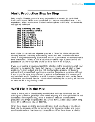 2The Whole Thing
Music Production Step by Step
Let's start by breaking down the music production process into it's most basic
traditional formula. While many people will skip some steps outlined here, in my
experience, when the steps are followed and completed individually, better results
are typically achieved.
Step 1: Writing the Song
Step 2: Recording a Demo
Step 3: Rehearsals
Step 4: Basic Tracks
Step 5: Overdubbing
Step 6: Editing Music
Step 7: Music Mixing Part 1
Step 7: Music Mixing Part 2
Step 7: Music Mixing Part 3
Step 8: Mastering
Each step is critical and has a specific purpose in the music production process.
Skipping steps or combining steps usually results in a less than desirable result.
There is a myth that skipping steps in the process outlined here will somehow save
time and money. The fact is that if you skip any of the steps outlined above, the
process will take far longer and create far more work in the long run.
If you were building a house and paid little attention to the foundation and all your
attention to the part of the house that you see, eventually you will start to have
problems. To then go back and deal with the foundation properly will become
extraordinarily more difficult and time consuming. Recording a song is no different
if you ignore the early steps of creating a demo and rehearsing the song you will
not have built a solid foundation to work from when laying the basic tracks. Every
subsequent overdub will then be compromised, and fixing the recording will become
an exercise like a dog chasing its tail.
We'll Fix it in the Mix!
There is an old joke in the recording industry that revolves around this idea of
working too quickly to get things done. When anything in a music production is not
addressed and completed fully, there is a residual effect on the rest of the
production that brings the production as a whole down. As soon as you start piling
issues on top of issues, you are doomed.
When these issues are left to be dealt with later, it will take hours of time to get
back into the intricacies of the performance, enter the same mindset and make
good decisions about how to correct the problems. Often these issues are better
 