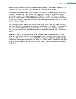 3The Whole Thing
addressed by spending an extra five minutes to just do a better take, or taking the
time to finish your comps or edits before moving on to the next task.
To complete the story here, when issues in the tracking session are not dealt with
properly, the saying is: "We''ll fix it in the overdubs". When the overdubs fail to
correct the issues of the tracking session: "We'll fix it in the mix". And when the
mix does not have the luster of a finished production, "We'll fix it in the Mastering".
I think it was Frank Zappa who famously said once in a Mastering session, "We'll fix
it in the shrink wrap".
The bottom line here is that any compromise in the production process is one that
will leave the overall product in a state that is less than its potential. For thousands
of years music has been a live art form. It was an expression of ideas, feelings,
insights and emotion that when well presented, leave the listener in a transformed
state.
Relatively, the art of capturing that art in physical form has been going on for a
very short period of time and the technology is changing faster than the artist can
keep up with. As soon as one loses sight of this fundamental truth, the technology
takes over the production process and what you are left with is something that may
look shiny and powerful on the surface, but is really hollow and lifeless and soon
forgotten.
 