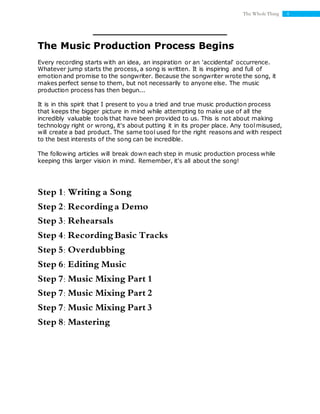 4The Whole Thing
The Music Production Process Begins
Every recording starts with an idea, an inspiration or an 'accidental' occurrence.
Whatever jump starts the process, a song is written. It is inspiring and full of
emotion and promise to the songwriter. Because the songwriter wrote the song, it
makes perfect sense to them, but not necessarily to anyone else. The music
production process has then begun...
It is in this spirit that I present to you a tried and true music production process
that keeps the bigger picture in mind while attempting to make use of all the
incredibly valuable tools that have been provided to us. This is not about making
technology right or wrong, it's about putting it in its proper place. Any toolmisused,
will create a bad product. The same tool used for the right reasons and with respect
to the best interests of the song can be incredible.
The following articles will break down each step in music production process while
keeping this larger vision in mind. Remember, it's all about the song!
Step 1: Writing a Song
Step 2: Recording a Demo
Step 3: Rehearsals
Step 4: Recording Basic Tracks
Step 5: Overdubbing
Step 6: Editing Music
Step 7: Music Mixing Part 1
Step 7: Music Mixing Part 2
Step 7: Music Mixing Part 3
Step 8: Mastering
 