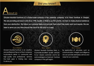 Ghulam Mustafa Furniture LLC is Dubai base company & the parental company of Al Rawi Furniture in Sharjah.
We are providing services in UAE since 1998. Quality of Work is our first priority, we here to make physical existence
from your abstraction. We follow our customer ideas and provide them what they really want and require. We are
here to serve you any time around the clock for 365 days in a year.
Did you know?
Ghulam Mustafa Furniture is an creative
and proffesional Decor & Fitout company
to provide its clients & community with
high quality and professional, services.
Our main goal is ﬁnding new ways
to serve you.
Ghulam Mustafa Furniture vision is
to provide excellent quality services
to our valued customers and to be
acknowledged as foremost Furniture
company in the gulf region.
By application of principles such as
communication, integrity and diligence
we can provide exemplary service and
value for our customers.
 