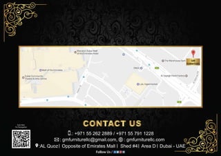 Scan Here
For Nevegation
Follow Us /
GM
FURNITUES
:AL Quoz Opposite of Emirates Mall Shed #4 Area D Dubai - UAE
: gmfurniturellc@gmail.com, : gmfurniturellc.com
.: +971 55 262 2889 / +971 55 791 1228
 
