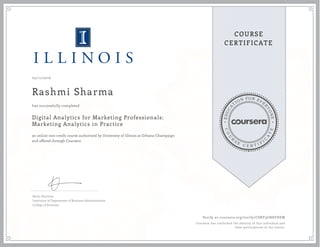 EDUCA
T
ION FOR EVE
R
YONE
CO
U
R
S
E
C E R T I F
I
C
A
TE
COURSE
CERTIFICATE
05/11/2016
Rashmi Sharma
Digital Analytics for Marketing Professionals:
Marketing Analytics in Practice
an online non-credit course authorized by University of Illinois at Urbana-Champaign
and offered through Coursera
has successfully completed
Kevin Hartman
Instructor of Department of Business Administration
College of Business
Verify at coursera.org/verify/CSRV3GN8YDEM
Coursera has confirmed the identity of this individual and
their participation in the course.
 