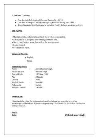 2. In Plant Training:
 One day in Ashok Leyland, Chennai During Nov. 2010
 One day in Integral Coach Factory (ICF), Chennai during Dec. 2010.
 Three Weeks in Steel Authority of India Ltd (SAIL) Bokaro during Aug. 2011.
STRENGTH:
• Maintain cordial relationship with all the level of organization.
• Achievement of assigned task within given time limit.
• Sincere and honest toward as well as the management.
• Goal oriented.
• Good in team work.
Language Known:
• English.
• Hindi.
Personal profile:
Name : Ashok Kumar Singh,
Father’s name : Balister Singh
Date of Birth : 15th May 1988
Age : 28 years
Gender : Male
Marital Status : Married
Nationality : Indian
Passport Details : Z3611431
Declaration:
I hereby declare that the information furnished above is true to the best of my
knowledge and belief and if given an opportunity I shall work for the fullest satisfaction
of all personnel.
Place:
Date : (Ashok Kumar Singh)
 