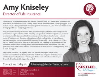 Contact me today at: AKniseley@KestlerFinancial.com
1602 Village Market Blvd. SE
Suite 430
Leesburg, VA 20175
Our hearts are racing with excitement here at Kestler Financial Group, Inc.! We are proud to announce our
new Director of Life Insurance, Amy Kniseley, head of our life insurance division Kestler Life Support. It can
easily be said, as a third generation life insurance agent, life insurance is in Amy’s blood and there is no one
better prepared to lead our Life Support Center.
Amy grew up first learning the business at her grandfather’s agency, which her father later purchased
and continued to grow with her mother. Naturally, Amy grew to be both knowledgeable and passionate
about product and best practices. Her first career step, out of her father’s firm, led her to a national
carrier. While there, Amy flourished and quickly moved into a sales position for a global carrier–
starting in annuities, long-term care and life insurance. She also holds a Series 6 license with FINRA.
Her 15+ years of experience in financial services gives her vast knowledge in not only insurance, but
operational efficiency, sales training, product development and business development. Amy’s 360°
proficiency allows her to consult with our advisors on even the most advanced cases by providing start
to finish life support.
Amy’s vision within our Life Support Center is to continue to be a good steward to the
industry and her advisors by offering trustworthy product, case design and mentoring which
will directly impact their business with sales growth! She wants to breathe new life into your
firm with all that Kestler Life Support has to offer!
www.KESTLERfinancial.com
800.699.0299
Amy Kniseley
Director of Life Insurance
703.554.1175	 Direct
612.210.3401	 Mobile
703.777.7265	 Fax
 