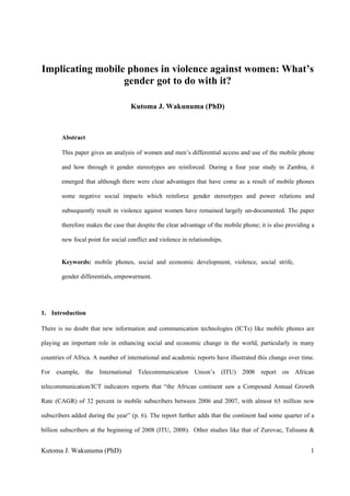 Kutoma J. Wakunuma (PhD) 1
Implicating mobile phones in violence against women: What’s
gender got to do with it?
Kutoma J. Wakunuma (PhD)
Abstract
This paper gives an analysis of women and men’s differential access and use of the mobile phone
and how through it gender stereotypes are reinforced. During a four year study in Zambia, it
emerged that although there were clear advantages that have come as a result of mobile phones
some negative social impacts which reinforce gender stereotypes and power relations and
subsequently result in violence against women have remained largely un-documented. The paper
therefore makes the case that despite the clear advantage of the mobile phone; it is also providing a
new focal point for social conflict and violence in relationships.
Keywords: mobile phones, social and economic development, violence, social strife,
gender differentials, empowerment.
1. Introduction
There is no doubt that new information and communication technologies (ICTs) like mobile phones are
playing an important role in enhancing social and economic change in the world, particularly in many
countries of Africa. A number of international and academic reports have illustrated this change over time.
For example, the International Telecommunication Union’s (ITU) 2008 report on African
telecommunication/ICT indicators reports that “the African continent saw a Compound Annual Growth
Rate (CAGR) of 32 percent in mobile subscribers between 2006 and 2007, with almost 65 million new
subscribers added during the year” (p. 6). The report further adds that the continent had some quarter of a
billion subscribers at the beginning of 2008 (ITU, 2008). Other studies like that of Zurovac, Talisuna &
 