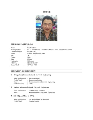 RESUME
PERSONAL PARTICULARS
Name : Lau Wan Hui
Mailing Address : No.22, Jalan Oasis 2, Taman Oasis, Cheras Utama, 56000 Kuala Lumpur
Contact Numbers : 012-9918283
E-mail : wanhui.lau@hotmail.com
Age : 34
Gender : Male
Race : Chinese
Nationality : Malaysian
NRIC No. : 820410-05-5447
Date of Birth : 10th
April 1982
EDUCATION QUALIFICATION
1. B. Eng (Hons) Communication & Electronic Engineering
Name of Institution : UCSI University
Field of Study : Engineering Studies
Major : Communication & Electronic Engineering
Graduation Date : 2009
2. Diploma in Communication & Electronic Engineering
Name of Institution : TAFE College Seremban
Major : Communication & Electronic Engineering
3. Sijil Pelajaran Malaysia (SPM)
Name of Institution : SM Methodist (ACS) Seremban
Field of Study : Science Studies
 