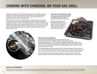 COOKING WITH CHARCOAL ON YOUR GAS GRILL
Oven-like performance
Your gas grill can also be used as a conventional or convection oven. Bread, buns, cakes and pizzas can be cooked to perfection under the grill lid. For convection
cooking, follow the same instructions as for the indirect cooking method. Your grill comes with a tightly sealed lid for heat retention, giving oven-like performance.
A Napoleon Exclusive! The optional charcoal tray gives you the freedom to switch
from gas to charcoal with relative ease. Simply replace your sear plates with the
charcoal tray, fill with charcoal and light using your gas burners. Replace your
cooking grids and now you’re charcoal grilling!
Before you begin to use your charcoal tray, you will need to determine how much
charcoal you are going to need. Approximately one layer for burgers or steaks and
two layers for roasts or chicken. Pour enough charcoal into the tray to make the layers
needed. Light the gas burner(s) directly under the charcoal tray and burn on high until
the charcoal is glowing red and then turn off the gas burner(s). Let coals burn until all
coals are white on the surface. With a long handle instrument, spread the coals
evenly across the tray.
Still want the convenience of gas,
but long for that charcoal flavor?
No problem! Napoleon’s charcoal
tray lights easily with your gas burner.
Tip: Never add lighter fluid to
burning coals. Even if there is no
flame, the heat will vaporize the
lighter fluid and can cause a
serious flare-up the second the
vapor encounters a flame.
Want That Smoky Goodness?
Enjoy that delicious smoked meat flavor at home with your own
grill and a few pointers from Napoleon. When using gas grills, it’s best to
put presoaked wood chips in our smoker tube, available at Napoleon grill retailers. This
keeps your grill from filling up with ashes and clogging the jets. If you are using a charcoal
tray, then you can either put the wood directly on the preheated coals or place them in the
wood chip chamber in the tray.
Fill the stainless steel smoker tube with wood chips. Submerge in water for at least half an
hour. Place the smoker tube over the left burner and turn it on. Place your meat over the right
burner, but do not turn on the burner. You are using the indirect smoking cooking method.
Smoke the meat for several hours under a closed lid. To achieve maximum flavor, add
fresh, pre-soaked wood chips several times during the cooking process or use two tubes.
16
 