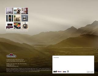 Approved by Intertek Testing Services to standards in the USA and Canada: ANSI Z21.58 / CSA 1.6 - Outdoor Cooking Gas Appliances. All
specifications and designs are subject to change without prior notice due to ongoing product improvements. Consult your owner’s manual for
complete installation and operating instructions and check all local and national Building Codes and Regulations. Not all features available on all
models. Napoleon is a registered trademark of Wolf Steel Ltd. Images and colors may not be exactly as shown.
Authorized Dealer
Printed in Canada
ADBRFP 04/2015
214 Bayview Drive, Barrie, Ontario, Canada L4N 4Y8
103 Miller Drive, Crittenden, Kentucky, USA 41030
7200 Trans Canada Highway, Montreal, Quebec H4T 1A3
PHONE: 705-726-4278
•
FAX: 705-725-2564
napoleongrills.com
info@napoleonproducts.com
Fireplace Inserts • Charcoal Grills • Hybrid Furnaces • Outdoor Fireplaces
Gas Furnaces • Gas Fireplaces • Electric Fireplaces • Accessories • Wood Stoves
OtherNapoleonProducts
 