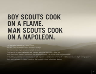 BOY SCOUTS COOK
ON A FLAME.
MAN SCOUTS COOK
ON A NAPOLEON.
You view perfect grill marks as a badge of honor.
You think cutting into a steak to check doneness is sacrilege.
You know when and why to use rub vs. marinade vs. sauce.
That’s why you are ready for a Napoleon grill. Napoleon takes the art of grilling to a higher level.
Every feature, every material is engineered to give ultimate performance –– so you can create unforgettable meals.
And just like you, we’re not some rookie behind the grill. Napoleon is a family-owned company with over 20 passionate years of grill-making experience.
Every great meal starts with the best ingredients. Start yours with the best grill out there: Napoleon
3
 