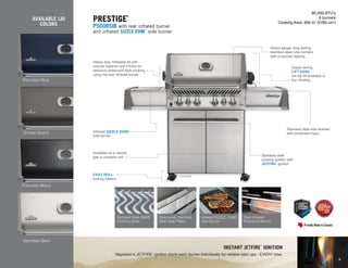 Porcelain Blue
AVAILABLE LID
COLORS
Smoky Quartz
Porcelain Black
P500RSIB
80,000 BTU’s
6 burners
Cooking Area: 900 in2
(5780 cm2
)
Prestige
®
P500RSIB with rear infrared burner
and infrared SIZZLE ZONE
™
side burner
Heavy duty rotisserie kit with
counter balance and 2 forks for
delicious restaurant style cooking
using the rear infrared burner
Space saving
LIFT EASE
™
roll top lid available in
four finishes
Heavy gauge, long lasting
stainless steel tube burners
with crossover lighting
Infrared SIZZLE ZONE
™
side burner
Stainless steel side shelves
with condiment trays
EASY ROLL
™
locking casters
Available as a natural
gas or propane unit Stainless steel
cooking system with
JETFIRE
™
ignition
Instant jetfire
™
ignition
Napoleon’s JETFIRE
™
ignition starts each burner individually for reliable start ups - EVERY time.
Stainless Steel
Stainless Steel WAVE
™
Cooking Grids
Rear Infrared
Rotisserie Burner
Dual-Level, Stainless
Steel Sear Plates
Infrared SIZZLE ZONE
™
Side Burner
9
 