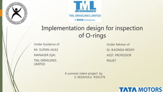 Implementation design for inspection
of O-rings
Under Guidance of
Mr. SUFIAN JALILI
MANAGER (QA)
TML DRIVELINES
LIMITED
Under Advisor of
Dr. B.KONDA REDDY
ASST. PROFESSOR
RGUKT
A summer intern project by
S. KESAVULU R101276
 