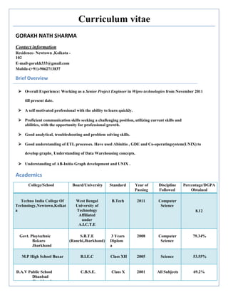 Curriculum vitae
GORAKH NATH SHARMA
Contact information
Residence- Newtown ,Kolkata -
102
E-mail-gorakh333@gmail.com
Mobile-(+91)-9062713837
Brief Overview
 Overall Experience: Working as a Senior Project Engineer in Wipro technologies from November 2011
till present date.
 A self motivated professional with the ability to learn quickly.
 Proficient communication skills seeking a challenging position, utilizing current skills and
abilities, with the opportunity for professional growth.
 Good analytical, troubleshooting and problem solving skills.
 Good understanding of ETL processes. Have used Abinitio , GDE and Co-operatingsystem(UNIX) to
develop graphs. Understanding of Data Warehousing concepts.
 Understanding of AB-Initio Graph development and UNIX .
Academics
College/School Board/University Standard Year of
Passing
Discipline
Followed
Percentage/DGPA
Obtained
Techno India College Of
Technology,Newtown,Kolkat
a
West Bengal
University of
Technology
Affiliated
under
A.I.C.T.E
B.Tech 2011 Computer
Science
8.12
Govt. Ploytechnic
Bokaro
Jharkhand
S.B.T.E
(Ranchi,Jharkhand)
3 Years
Diplom
a
2008 Computer
Science
79.34%
M.P High School Buxar B.I.E.C Class XII 2005 Science 53.55%
D.A.V Public School
Dhanbad
Jharkhand
C.B.S.E. Class X 2001 All Subjects 69.2%
 