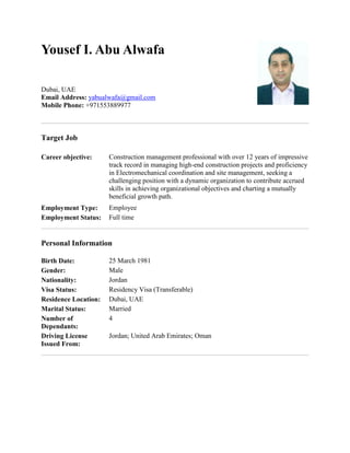 Yousef I. Abu Alwafa
Dubai, UAE
Email Address: yabualwafa@gmail.com
Mobile Phone: +971553889977
Target Job
Career objective: Construction management professional with over 12 years of impressive
track record in managing high-end construction projects and proficiency
in Electromechanical coordination and site management, seeking a
challenging position with a dynamic organization to contribute accrued
skills in achieving organizational objectives and charting a mutually
beneficial growth path.
Employment Type: Employee
Employment Status: Full time
Personal Information
Birth Date: 25 March 1981
Gender: Male
Nationality: Jordan
Visa Status: Residency Visa (Transferable)
Residence Location: Dubai, UAE
Marital Status: Married
Number of
Dependants:
4
Driving License
Issued From:
Jordan; United Arab Emirates; Oman
 