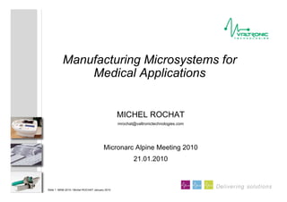 Slide 1 MAM 2010 / Michel ROCHAT January 2010
Delivering solutions
MICHEL ROCHAT
mrochat@valtronictechnologies.com
Micronarc Alpine Meeting 2010
21.01.2010
Manufacturing Microsystems for
Medical Applications
 