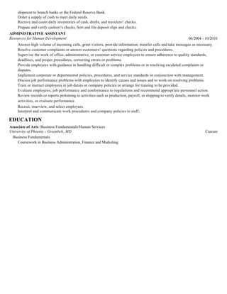 shipment to branch banks or the Federal Reserve Bank.
Order a supply of cash to meet daily needs.
Receive and count daily inventories of cash, drafts, and travelers' checks.
Prepare and verify cashier's checks, Sort and file deposit slips and checks.
ADMINISTRATIVE ASSISTANT
Resources for Human Development 06/2004 - 10/2010
Answer high volume of incoming calls, greet visitors, provide information, transfer calls and take messages as necessary.
Resolve customer complaints or answer customers' questions regarding policies and procedures.
Supervise the work of office, administrative, or customer service employees to ensure adherence to quality standards,
deadlines, and proper procedures, correcting errors or problems.
Provide employees with guidance in handling difficult or complex problems or in resolving escalated complaints or
disputes.
Implement corporate or departmental policies, procedures, and service standards in conjunction with management.
Discuss job performance problems with employees to identify causes and issues and to work on resolving problems.
Train or instruct employees in job duties or company policies or arrange for training to be provided.
Evaluate employees, job performance and conformance to regulations and recommend appropriate personnel action.
Review records or reports pertaining to activities such as production, payroll, or shipping to verify details, monitor work
activities, or evaluate performance.
Recruit, interview, and select employees.
Interpret and communicate work procedures and company policies to staff.
EDUCATION
Associate of Arts: Business Fundamentals/Human Services
University of Phoenix - Greenbelt, MD Current
Business Fundamentals
Coursework in Business Administration, Finance and Marketing
 