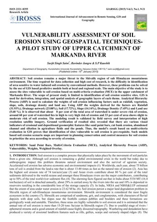 ISSN 2321–8355 IJARSGG (2015) Vol.3, No.1, 9-21
Research Article
International Journal of Advancement in Remote Sensing, GIS and
Geography
VULNERABILITY ASSESSMENT OF SOIL
EROSION USING GEOSPATIAL TECHNIQUES-
A PILOT STUDY OF UPPER CATCHMENT OF
MARKANDA RIVER
Surjit Singh Saini*
, Ravinder Jangra & S.P Kaushik
Department of Geography, Kurukshetra University Kurukshetra, Haryana (India)-136119 (* saini.surjit@gmail.com)
(Published online: 15
th
January 2015)
----------------------------------------------------------------------------------------------------------------------------------
ABSTRACT: Soil erosion remains a major threat to the Shivalik region of sub Himalayan mountainous
environment. The time required for data collection and high cost of research, is the difficulty in identification
of area sensitive to water induced soil erosion by conventional methods. However, these problems can be solved
by the use of GIS based predictive models both at local and regional scale. The main objective of the study is to
assess the sites vulnerable to soil erosion based on multi-criteria evaluation (MCE) in the upper catchment of
Markanda River. The scope of present study is limited to identification of soil erosion sensitive sites. GIS is
used for derivation, integration, and spatial analysis of geographic layers of each theme. Analytical Hierarchy
Process (AHP) is used to calculate the weights of soil erosion influencing factors such as rainfall, vegetation,
slope, soils, drainage density and land use. Using AHP the weights derived for the factors are Rainfall
(31.93%), Drainage network (23.08%), Soil (17.72%), Slope (14.14%), Drainage Density (7.45%) and Land use
(5.68 %). It is observed that about 8 per cent of the total area of watershed is under severe risk of erosion,
around 60 per cent of watershed lies in high to very high risk of erosion and 33 per cent of area shows slight to
moderate risk of soil erosion. The modeling result is validated by field survey and interpretation of high
resolution satellite imagery. Ground verification of resulted sites revealed that there are various visual
indicators of erosional and depositional geomorphic features like sand point bars, cut bank erosion, abandoned
channel and siltation in agriculture fields and the ponds. Thus, the model’s result based on multi-criteria
evaluation in GIS proves that identification of sites vulnerable to soil erosion is pre-requisite. Such models
based soil erosion scenario maps are important in planning conservation and control measures for soil erosion
to prioritize the area according to severity of erosion.
KEYWORDS: Sand Point Bars, Multi-Criteria Evaluation (MCE), Analytical Hierarchy Process (AHP),
Vulnerability, Weights, Weighted Overlay.
----------------------------------------------------------------------------------------------------------------------------------
1. INTRODUCTION: Soil erosion is a complex process that physically takes place by the movement of soil particles
from a given site. Although soil erosion is remaining a global environmental crisis in the world but today due to
anthropogenic impact this problem threatens natural environment and also the survival of agrarian society.
Accelerated soil erosion has adverse economic and environmental impacts (1). Worldwide, each year, about 75 billion
tons of soil is eroded from the land-a rate that is about 13-40 times as fast as the natural rate of erosion (2). Asia has
the highest soil erosion rate of 74 ton/acre/year (3) and Asian rivers contribute about 80 % per cent of the total
sediments delivered to the world oceans and amongst these Himalayan rivers are the major contributors, contributing
up to 50% of the total world river sediment flux (4). The alarming facts figured out that in India about 5334 MT (16.4
ton/hectare) of soil is detached annually, about 29% is carried away by the rivers into the sea and 10% is deposited in
reservoirs resulting in the considerable loss of the storage capacity (5). In India, NRSA and NBSS&LUP estimated
that the extent of area under water erosion is 23.62 M ha. (6). Soil erosion persist a major land degradation problem in
Shivalik region of sub-Himalayan mountainous environment. Shiwalik environment is considered the most fragile
ecosystem in the country (7). Shiwalik are comprised of sandstone, grit, and conglomerates, with characters of fluvial
deposits with deep soils, but slopes near the foothills contain pebbles and boulders and these formations are
geologically weak and unstable. Therefore, these areas are highly vulnerable to soil erosion and it is estimated that the
annual rate of soil erosion is more than 15-20 tons /ha/year in Shiwalik region (7). Due to youthful stage of rivers /
ephemeral streams and a good amount of rainfall cause highly dissected topography. Weathering and denudation have
produced a variety of erosional landform features such as rills, gullies, scarps and variously shaped ridges (8). The
 