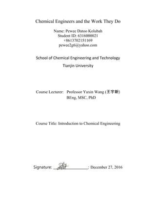 Chemical Engineers and the Work They Do
Name: Pewee Datoo Kolubah
Student ID: 6316000021
+8613702151169
pewee2g6@yahoo.com
School of Chemical Engineering and Technology
Tianjin University
Course Lecturer: Professor Yuxin Wang (王宇新)
BEng, MSC, PhD
Course Title: Introduction to Chemical Engineering
Signature: ____________________: December 27, 2016
 