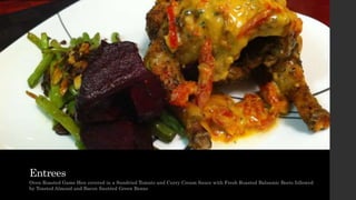 Entrees
Oven Roasted Game Hen covered in a Sundried Tomato and Curry Cream Sauce with Fresh Roasted Balsamic Beets followed
by Toasted Almond and Bacon Sautéed Green Beans
 