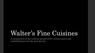 Walter’s Fine Cuisines
A compilation of my cuisines prepared for various guest and
establishments for the past decade.
 