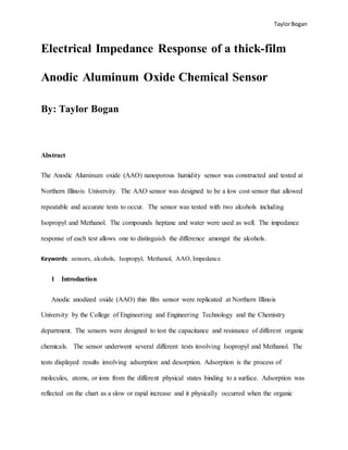 TaylorBogan
Electrical Impedance Response of a thick-film
Anodic Aluminum Oxide Chemical Sensor
By: Taylor Bogan
Abstract
The Anodic Aluminum oxide (AAO) nanoporous humidity sensor was constructed and tested at
Northern Illinois University. The AAO sensor was designed to be a low cost sensor that allowed
repeatable and accurate tests to occur. The sensor was tested with two alcohols including
Isopropyl and Methanol. The compounds heptane and water were used as well. The impedance
response of each test allows one to distinguish the difference amongst the alcohols.
Keywords: sensors, alcohols, Isopropyl, Methanol, AAO, Impedance
1 Introduction
Anodic anodized oxide (AAO) thin film sensor were replicated at Northern Illinois
University by the College of Engineering and Engineering Technology and the Chemistry
department. The sensors were designed to test the capacitance and resistance of different organic
chemicals. The sensor underwent several different tests involving Isopropyl and Methanol. The
tests displayed results involving adsorption and desorption. Adsorption is the process of
molecules, atoms, or ions from the different physical states binding to a surface. Adsorption was
reflected on the chart as a slow or rapid increase and it physically occurred when the organic
 
