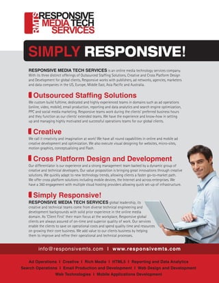 info@responsivemts.com I www.responsivemts.com
SIMPLY RESPONSIVE!
Ad Operations I Creative I Rich Media I HTML5 I Reporting and Data Analytics
Search Operations I Email Production and Development I Web Design and Development
Web Technologies I Mobile Applications Development
RESPONSIVE MEDIA TECH SERVICES is an online media technology services company.
With its three distinct offerings of Outsourced Staffing Solutions, Creative and Cross Platform Design
and Development for global clients, Responsive works with publishers, ad networks, agencies, marketers
and data companies in the US, Europe, Middle East, Asia Pacific and Australia.
	Outsourced Staffing Solutions
We custom build fulltime, dedicated and highly experienced teams in domains such as ad operations
(online, video, mobile), email production, reporting and data analytics and search engine optimization,
PPC and social media marketing. Responsive teams work during the clients’ preferred business hours
and they function as our clients’ extended teams. We have the experience and know-how in setting
up and managing highly motivated and successful operations teams for our global clients.
	Creative
We call it creativity and imagination at work! We have all round capabilities in online and mobile ad
creative development and optimization. We also execute visual designing for websites, micro-sites,
motion graphics, conceptualizing and Flash.
	 Cross Platform Design and Development
Our differentiator is our experience and a strong management team backed by a dynamic group of
creative and technical developers. Our value proposition is bringing great innovations through creative
solutions. We quickly adapt to new technology trends, allowing clients a faster go-to-market path.
We offer cross platform solutions including mobile devices, the Internet and across enterprises. We
have a 360 engagement with multiple cloud hosting providers allowing quick set-up of infrastructure.
	 Simply Responsive!
RESPONSIVE MEDIA TECH SERVICES global leadership, its
creative and technical teams come from diverse technical engineering and
development backgrounds with solid prior experience in the online media
domain. As ‘Client First’ their main focus at the workplace, Responsive global
clients are always assured of on-time and superior quality of work. Our services
enable the clients to save on operational costs and spend quality time and resources
on growing their core business. We add value to our clients business by helping
them to improve and refine their operational and technical processes.
 