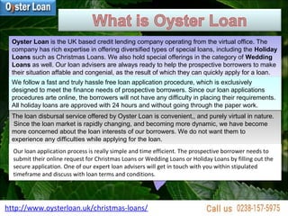 http://www.oysterloan.uk/christmas-loans/
Oyster Loan is the UK based credit lending company operating from the virtual office. The
company has rich expertise in offering diversified types of special loans, including the Holiday
Loans such as Christmas Loans. We also hold special offerings in the category of Wedding
Loans as well. Our loan advisers are always ready to help the prospective borrowers to make
their situation affable and congenial, as the result of which they can quickly apply for a loan.
Oyster Loan is the UK based credit lending company operating from the virtual office. The
company has rich expertise in offering diversified types of special loans, including the Holiday
Loans such as Christmas Loans. We also hold special offerings in the category of Wedding
Loans as well. Our loan advisers are always ready to help the prospective borrowers to make
their situation affable and congenial, as the result of which they can quickly apply for a loan.
We follow a fast and truly hassle free loan application procedure, which is exclusively
designed to meet the finance needs of prospective borrowers. Since our loan applications
procedures arte online, the borrowers will not have any difficulty in placing their requirements.
All holiday loans are approved with 24 hours and without going through the paper work.
We follow a fast and truly hassle free loan application procedure, which is exclusively
designed to meet the finance needs of prospective borrowers. Since our loan applications
procedures arte online, the borrowers will not have any difficulty in placing their requirements.
All holiday loans are approved with 24 hours and without going through the paper work.
The loan disbursal service offered by Oyster Loan is convenient,, and purely virtual in nature.
Since the loan market is rapidly changing, and becoming more dynamic, we have become
more concerned about the loan interests of our borrowers. We do not want them to
experience any difficulties while applying for the loan.
The loan disbursal service offered by Oyster Loan is convenient,, and purely virtual in nature.
Since the loan market is rapidly changing, and becoming more dynamic, we have become
more concerned about the loan interests of our borrowers. We do not want them to
experience any difficulties while applying for the loan.
Our loan application process is really simple and time efficient. The prospective borrower needs to
submit their online request for Christmas Loans or Wedding Loans or Holiday Loans by filling out the
secure application. One of our expert loan advisers will get in touch with you within stipulated
timeframe and discuss with loan terms and conditions.
Our loan application process is really simple and time efficient. The prospective borrower needs to
submit their online request for Christmas Loans or Wedding Loans or Holiday Loans by filling out the
secure application. One of our expert loan advisers will get in touch with you within stipulated
timeframe and discuss with loan terms and conditions.
 