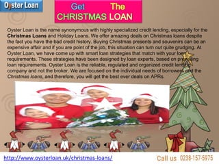 http://www.oysterloan.uk/christmas-loans/
Oyster Loan is the name synonymous with highly specialized credit lending, especially for the
Christmas Loans and Holiday Loans. We offer amazing deals on Christmas loans despite
the fact you have the bad credit history. Buying Christmas presents and souvenirs can be an
expensive affair and if you are point of the job, this situation can turn out quite grudging. At
Oyster Loan, we have come up with smart loan strategies that match with your loan
requirements. These strategies have been designed by loan experts, based on prevailing
loan requirements. Oyster Loan is the reliable, regulated and organized credit lending
company and not the broker. We are focused on the individual needs of borrowers and the
Christmas loans, and therefore, you will get the best ever deals on APRs.
 