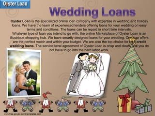 Oyster Loan is the specialized online loan company with expertise in wedding and holiday
loans. We have the team of experienced lenders offering loans for your wedding on easy
terms and conditions. The loans can be repaid in short time intervals.
Whatever type of loan you intend to go with, the online Marketplace of Oyster Loan is an
illustrious shopping hub. We have smartly designed loans for your wedding. Our loan offers
are the perfect match and within your budget. We are also the top choice for bad credit
wedding loans. The service level agreement of Oyster Loan is crisp and clean, and you do
not have to go into the hard labor work.
 