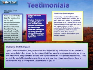 Mark Molisse  United
Kingdom
I wish to thank Oyster
Loan for outstanding
service and
personalized support
in the times of my
financial turbulence. I
have been living a
completely new life,
which is financially
stronger and more
enriching. May god
shower riches on you
guys!
 