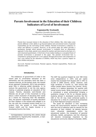 International Journal about Parents in Education Copyright 2011 by European Research Network about Parents in Education
2010, Vol. 5, No. 1, 36-45 ISSN: 1973 - 3518
36
Parents Involvement in the Education of their Children:
Indicators of Level of Involvement
Yagnamurthy Sreekanth
Department of Secondary Education, CIET,
National Council of Educational Research and Training
New Delhi, India
Parents have incessant interest in the education of their children. But, what makes some
parents different is their ability to go beyond implicit and conventional norms of parental
responsibility for the well being of their children. Parental involvement is subjective in
nature and difficult to evaluate. However, in the present paper the author provides a
mechanism through which parental involvement is evaluated from an ethnocentric
approach. In this study, parents were selected by teachers and interviewed on the basis of a
semi-structured questionnaire. A brief note of case studies leading to a conceptual frame of
parental involvement is presented in this paper. The parental involvement here is
connotated as going beyond one’s own capacity through perseverance and compromise of
one’s own interest for the education of children, which may have a positive impact on
other children and parents.
Keywords: Parental involvement, Parental capacity, Parental responsibility, Parents and
education, India.
Introduction.
The endeavour of government of India in the
recent past to universalize education at the
elementary and the secondary level has been a
massive exercise. At the tertiary level, the market
driven approach (Sreekanth, 2011) has provided a
great fillip in attaining global standards. In its
venture the government is not the only agency
making a sustained progress on education of the
masses. Parents, educated, semi-literate and
illiterate are all part of this movement to bring
about a silent revolution of educating their wards
as a means for improving their life standards.
Also, the parents’ expectation of quality education
for their children in the schools and colleges is on
the rise with the increased income levels as it is
evident from the growth in Gross Domestic
Product (GDP) and Per Capita Income in a
developing Country like India.
Correspondence concerning this article should
be addressed to Yagnamurthy Sreekanth, e-mail:
sreekanth.ncert@nic.in
The GDP has quantum-leaped by over 500 times
since independence in 1947, and per capita
income has increased from Rupees 255 in 1951 to
33,283 in 2008 (Verma, 2010). However, with
huge variations in income i.e., with around 400
million people below poverty line (Verma, 2010),
quality is a relative parameter for parents with
varied income levels. While child going to a school
is considered a great achievement bringing a
qualitative change in life for an illiterate parent,
studying abroad in developed countries like the
USA or the UK may mean enhanced quality in
education for a child of a well-to-do businessman
or an Multi National Company executive.
The quest for education is ever increasing
across the socio-economic sections of population
with the kind of attention paid by parents for the
education of their children. As parents become
more influential stakeholders within the
educational system, the recognition of parental
attitudes, beliefs, perceptions, and the influences
will become increasingly important to the
educational community (Bukhari & Randall, 2009).
 