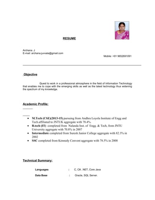 RESUME
Archana. J
E-mail: archana.juvvala@gmail.com
Mobile: +91 9652691091
Objective
Quest to work in a professional atmosphere in the field of Information Technology
that enables me to cope with the emerging skills as well as the latest technology thus widening
the spectrum of my knowledge.
Academic Profile:
• M.Tech (CSE)(2013-15) pursuing from Andhra Loyola Institute of Engg and
Tech.affiliated to JNTUK aggregate with 78.4%.
• B.tech (IT) completed from Nalanda Inst. of Engg. & Tech, from JNTU
University aggregate with 70.8% in 2007
• Intermediate completed from Suresh Junior College aggregate with 82.3% in
2002
• SSC completed from Kennedy Convent aggregate with 78.5% in 2000
Technical Summary:
Languages : C, C#, .NET, Core Java
Data Base : Oracle, SQL Server.
 