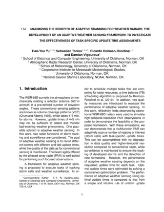 174 MAXIMIZING THE BENEFITS OF ADAPTIVE SCANNING FOR WEATHER RADARS: THE
DEVELOPMENT OF AN ADAPTIVE WEATHER SENSING FRAMEWORK TO INVESTIGATE
THE EFFECTIVENESS OF TASK-SPECIFIC UPDATE TIME ASSIGNMENTS
Tian-You Yu1,2,3∗
, Sebastian Torres1,2,4,5
, Ricardo Reinoso-Rondinel1,2
and Damian Vigouroux1
1
School of Electrical and Computer Engineering, University of Oklahoma, Norman, OK
2
Atmospheric Radar Research Center, University of Oklahoma, Norman, OK
3
School of Meteorology, University of Oklahoma, Norman, OK
4
Cooperative Institute for Mesoscale Meteorological Studies,
University of Oklahoma, Norman, OK.
5
National Severe Storms Laboratory, NOAA, Norman, OK
1. Introduction
The WSR-88D surveils the atmosphere by me-
chanically rotating a reﬂector antenna 360◦ in
azimuth at a pre-deﬁned number of elevation
angles. These conventional sensing patterns
are known as volume coverage patterns (VCP)
(Crum and Alberty 1993), which takes 4–5 min.
for storms. However, update times of 4–5 min
may not be sufﬁcient to detect and monitor
fast-evolving weather phenomena. One plau-
sible solution is adaptive weather sensing. In
this work, two radar functions of storm track-
ing and surveillance are considered. The goal
of adaptive weather sensing is to revisit differ-
ent storms with different and fast update times,
while the quality of the data as for conventional
sensing is maintained. The beam agility offered
by the phased array radar (PAR) is well-suited
for performing such focused observations.
A framework for adaptive weather sens-
ing is proposed to execute tasks of tracking
storm cells and weather surveillance. In or-
∗
Corresponding Author: T.-Y. Yu (tyu@ou.edu),
School of Electrical and Computer Engineering, Univer-
sity of Oklahoma, 110 W. Boyd, DEH 433, Norman, OK
73019, USA
der to schedule multiple tasks that are com-
peting for radar resources, a time balance (TB)
scheduling algorithm is proposed by Reinoso-
Rondinel et al. (2010). In addition, two qual-
ity measures are introduced to evaluate the
performance of adaptive weather sensing. In
this work, reﬂectivity ﬁelds observed by opera-
tional WSR-88D radars were used to simulate
high-temporal-resolution PAR observations in
order to demonstrate the feasibility of the pro-
posed framework. With these simulations, we
can demonstrate that a multifunction PAR can
adaptively scan a number of regions of interest
(storm cells) with task-speciﬁc update times.
This can be accomplished with no degrada-
tion in data quality and higher-temporal res-
olution compared to conventional radar, while
surveillance is maintained to ensure the track-
ing of developed storms and the detection of
new formations. However, the performance
of adaptive weather sensing depends on the
requested update time for each task. Opti-
mal update times were estimated by solving a
constrained optimization problem. The perfor-
mance of adaptive weather sensing using op-
timal update times is compared to that from
a simple and intuitive rule of uniform update
1
 