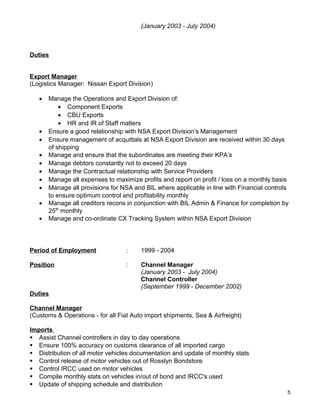 (January 2003 - July 2004)
Duties
Export Manager
(Logistics Manager: Nissan Export Division)
• Manage the Operations and Export Division of:
• Component Exports
• CBU Exports
• HR and IR of Staff matters
• Ensure a good relationship with NSA Export Division’s Management
• Ensure management of acquittals at NSA Export Division are received within 30 days
of shipping
• Manage and ensure that the subordinates are meeting their KPA’s
• Manage debtors constantly not to exceed 20 days
• Manage the Contractual relationship with Service Providers
• Manage all expenses to maximize profits and report on profit / loss on a monthly basis
• Manage all provisions for NSA and BIL where applicable in line with Financial controls
to ensure optimum control and profitability monthly
• Manage all creditors recons in conjunction with BIL Admin & Finance for completion by
25th
monthly
• Manage and co-ordinate CX Tracking System within NSA Export Division
Period of Employment : 1999 - 2004
Position : Channel Manager
(January 2003 - July 2004)
Channel Controller
(September 1999 - December 2002)
Duties
Channel Manager
(Customs & Operations - for all Fiat Auto import shipments, Sea & Airfreight)
Imports
 Assist Channel controllers in day to day operations
 Ensure 100% accuracy on customs clearance of all imported cargo
 Distribution of all motor vehicles documentation and update of monthly stats
 Control release of motor vehicles out of Rosslyn Bondstore
 Control IRCC used on motor vehicles
 Compile monthly stats on vehicles in/out of bond and IRCC's used
 Update of shipping schedule and distribution
5
 