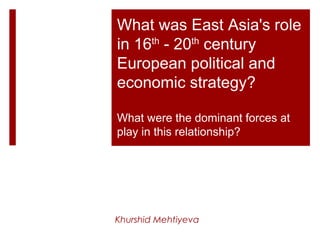 What was East Asia's role
in 16th
- 20th
century
European political and
economic strategy?
What were the dominant forces at
play in this relationship?
Khurshid Mehtiyeva
 