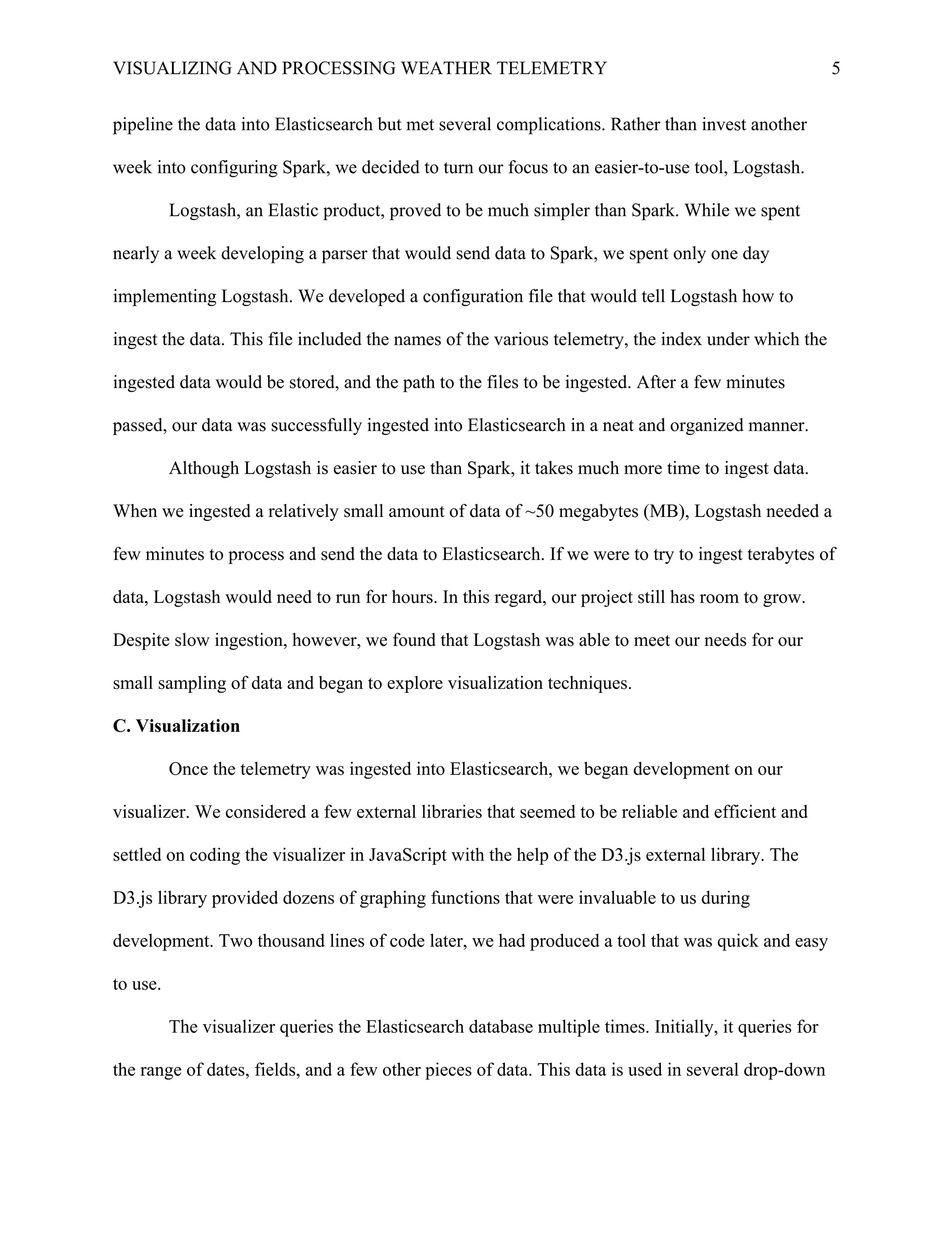 VISUALIZING AND PROCESSING WEATHER TELEMETRY 5
pipeline the data into Elasticsearch but met several complications. Rather than invest another
week into configuring Spark, we decided to turn our focus to an easier-to-use tool, Logstash.
Logstash, an Elastic product, proved to be much simpler than Spark. While we spent
nearly a week developing a parser that would send data to Spark, we spent only one day
implementing Logstash. We developed a configuration file that would tell Logstash how to
ingest the data. This file included the names of the various telemetry, the index under which the
ingested data would be stored, and the path to the files to be ingested. After a few minutes
passed, our data was successfully ingested into Elasticsearch in a neat and organized manner.
Although Logstash is easier to use than Spark, it takes much more time to ingest data.
When we ingested a relatively small amount of data of ~50 megabytes (MB), Logstash needed a
few minutes to process and send the data to Elasticsearch. If we were to try to ingest terabytes of
data, Logstash would need to run for hours. In this regard, our project still has room to grow.
Despite slow ingestion, however, we found that Logstash was able to meet our needs for our
small sampling of data and began to explore visualization techniques.
C. Visualization
Once the telemetry was ingested into Elasticsearch, we began development on our
visualizer. We considered a few external libraries that seemed to be reliable and efficient and
settled on coding the visualizer in JavaScript with the help of the D3.js external library. The
D3.js library provided dozens of graphing functions that were invaluable to us during
development. Two thousand lines of code later, we had produced a tool that was quick and easy
to use.
The visualizer queries the Elasticsearch database multiple times. Initially, it queries for
the range of dates, fields, and a few other pieces of data. This data is used in several drop-down
 