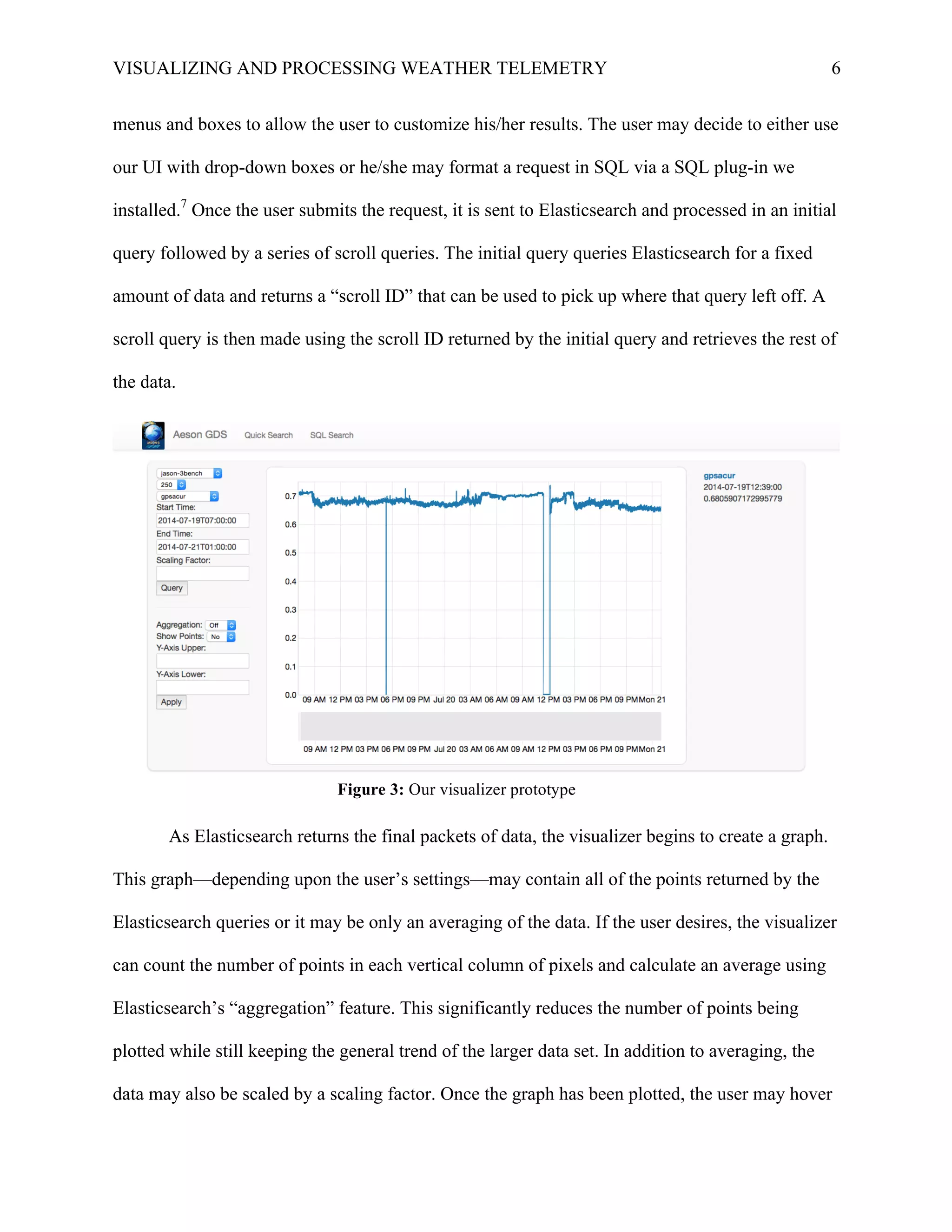 VISUALIZING AND PROCESSING WEATHER TELEMETRY 6
menus and boxes to allow the user to customize his/her results. The user may decide to either use
our UI with drop-down boxes or he/she may format a request in SQL via a SQL plug-in we
installed.7
Once the user submits the request, it is sent to Elasticsearch and processed in an initial
query followed by a series of scroll queries. The initial query queries Elasticsearch for a fixed
amount of data and returns a “scroll ID” that can be used to pick up where that query left off. A
scroll query is then made using the scroll ID returned by the initial query and retrieves the rest of
the data.	
  
As Elasticsearch returns the final packets of data, the visualizer begins to create a graph.
This graph—depending upon the user’s settings—may contain all of the points returned by the
Elasticsearch queries or it may be only an averaging of the data. If the user desires, the visualizer
can count the number of points in each vertical column of pixels and calculate an average using
Elasticsearch’s “aggregation” feature. This significantly reduces the number of points being
plotted while still keeping the general trend of the larger data set. In addition to averaging, the
data may also be scaled by a scaling factor. Once the graph has been plotted, the user may hover
Figure 3: Our visualizer prototype
 