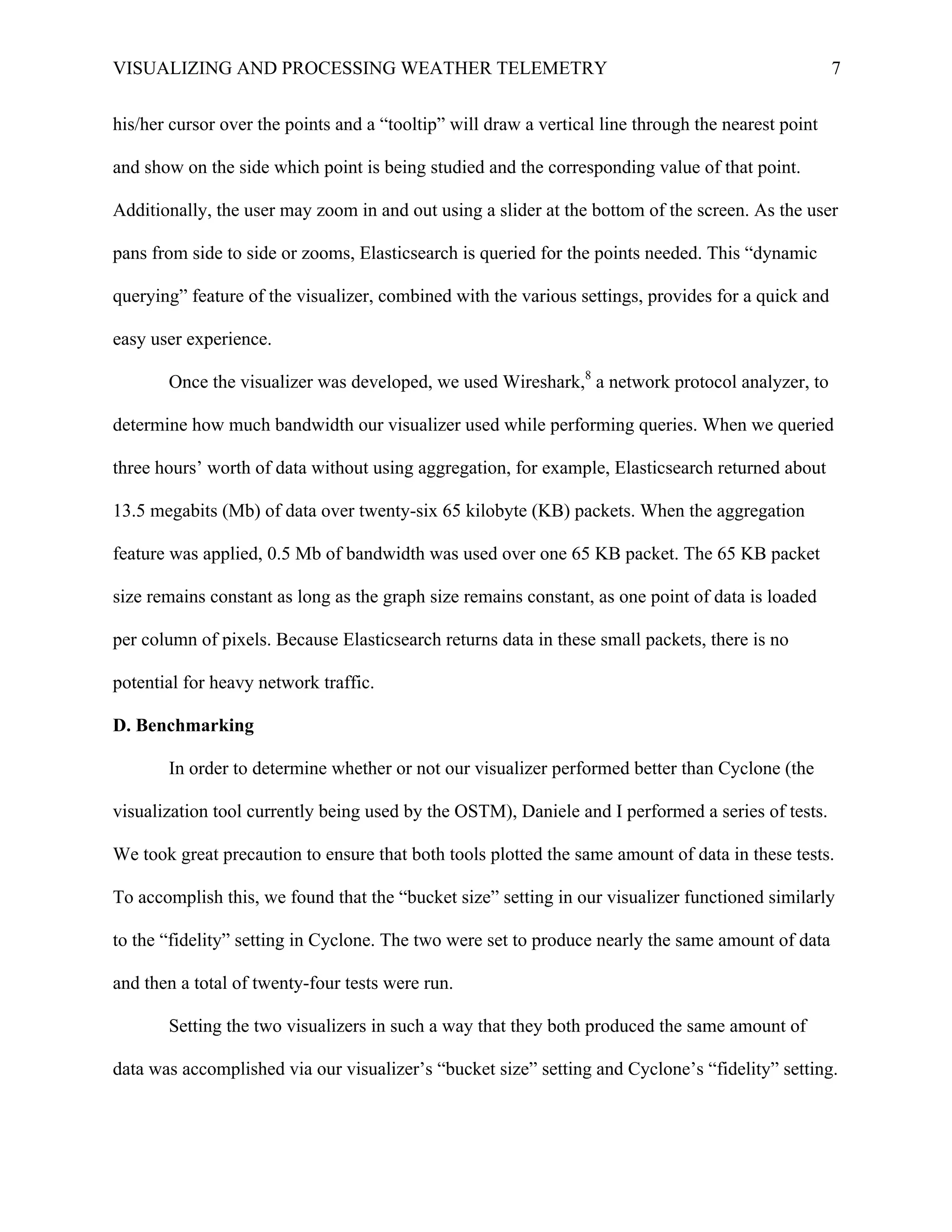 VISUALIZING AND PROCESSING WEATHER TELEMETRY 7
his/her cursor over the points and a “tooltip” will draw a vertical line through the nearest point
and show on the side which point is being studied and the corresponding value of that point.
Additionally, the user may zoom in and out using a slider at the bottom of the screen. As the user
pans from side to side or zooms, Elasticsearch is queried for the points needed. This “dynamic
querying” feature of the visualizer, combined with the various settings, provides for a quick and
easy user experience.
Once the visualizer was developed, we used Wireshark,8
a network protocol analyzer, to
determine how much bandwidth our visualizer used while performing queries. When we queried
three hours’ worth of data without using aggregation, for example, Elasticsearch returned about
13.5 megabits (Mb) of data over twenty-six 65 kilobyte (KB) packets. When the aggregation
feature was applied, 0.5 Mb of bandwidth was used over one 65 KB packet. The 65 KB packet
size remains constant as long as the graph size remains constant, as one point of data is loaded
per column of pixels. Because Elasticsearch returns data in these small packets, there is no
potential for heavy network traffic.
D. Benchmarking
In order to determine whether or not our visualizer performed better than Cyclone (the
visualization tool currently being used by the OSTM), Daniele and I performed a series of tests.
We took great precaution to ensure that both tools plotted the same amount of data in these tests.
To accomplish this, we found that the “bucket size” setting in our visualizer functioned similarly
to the “fidelity” setting in Cyclone. The two were set to produce nearly the same amount of data
and then a total of twenty-four tests were run.
Setting the two visualizers in such a way that they both produced the same amount of
data was accomplished via our visualizer’s “bucket size” setting and Cyclone’s “fidelity” setting.
 