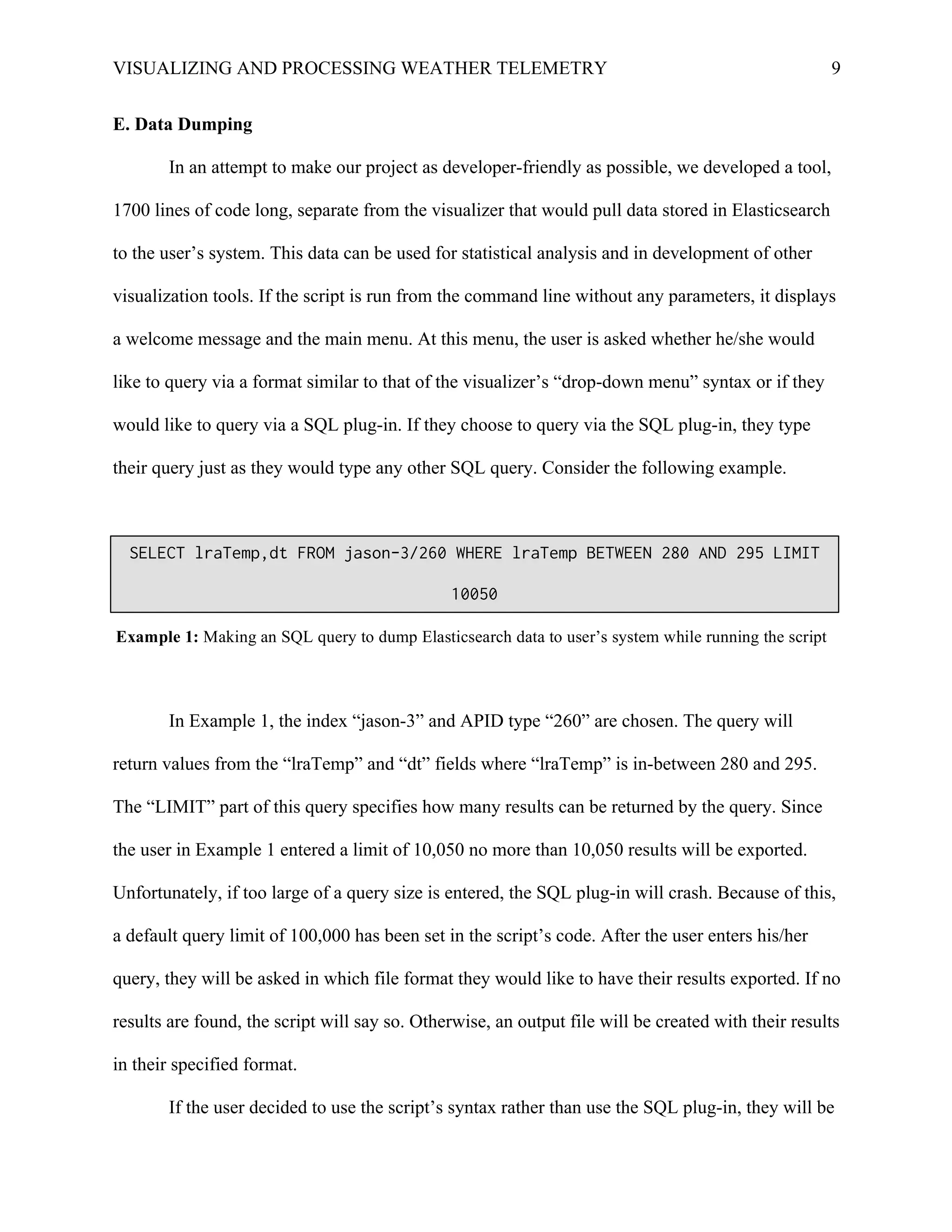 VISUALIZING AND PROCESSING WEATHER TELEMETRY 9
E. Data Dumping
In an attempt to make our project as developer-friendly as possible, we developed a tool,
1700 lines of code long, separate from the visualizer that would pull data stored in Elasticsearch
to the user’s system. This data can be used for statistical analysis and in development of other
visualization tools. If the script is run from the command line without any parameters, it displays
a welcome message and the main menu. At this menu, the user is asked whether he/she would
like to query via a format similar to that of the visualizer’s “drop-down menu” syntax or if they
would like to query via a SQL plug-in. If they choose to query via the SQL plug-in, they type
their query just as they would type any other SQL query. Consider the following example.
In Example 1, the index “jason-3” and APID type “260” are chosen. The query will
return values from the “lraTemp” and “dt” fields where “lraTemp” is in-between 280 and 295.
The “LIMIT” part of this query specifies how many results can be returned by the query. Since
the user in Example 1 entered a limit of 10,050 no more than 10,050 results will be exported.
Unfortunately, if too large of a query size is entered, the SQL plug-in will crash. Because of this,
a default query limit of 100,000 has been set in the script’s code. After the user enters his/her
query, they will be asked in which file format they would like to have their results exported. If no
results are found, the script will say so. Otherwise, an output file will be created with their results
in their specified format.
If the user decided to use the script’s syntax rather than use the SQL plug-in, they will be
SELECT lraTemp,dt FROM jason-3/260 WHERE lraTemp BETWEEN 280 AND 295 LIMIT
10050
Example 1: Making an SQL query to dump Elasticsearch data to user’s system while running the script
 