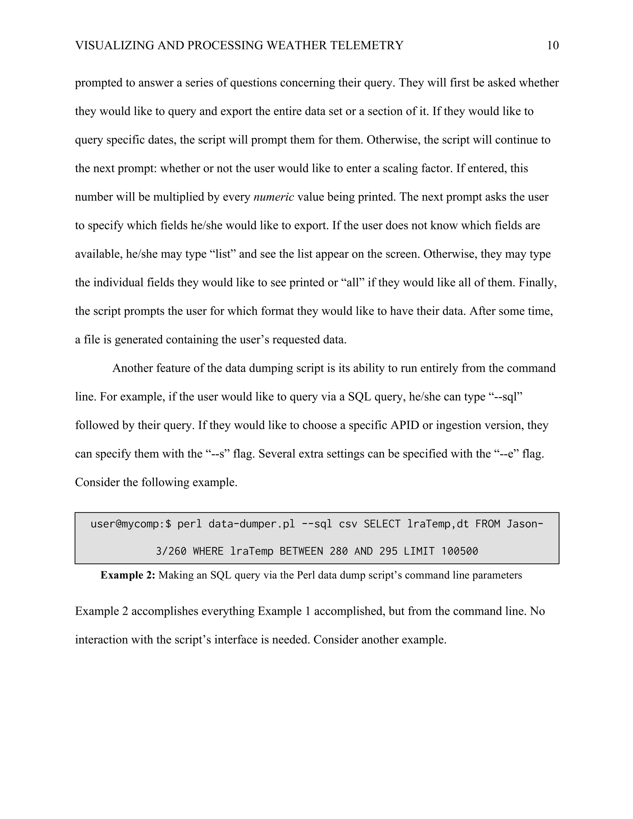 VISUALIZING AND PROCESSING WEATHER TELEMETRY 10
prompted to answer a series of questions concerning their query. They will first be asked whether
they would like to query and export the entire data set or a section of it. If they would like to
query specific dates, the script will prompt them for them. Otherwise, the script will continue to
the next prompt: whether or not the user would like to enter a scaling factor. If entered, this
number will be multiplied by every numeric value being printed. The next prompt asks the user
to specify which fields he/she would like to export. If the user does not know which fields are
available, he/she may type “list” and see the list appear on the screen. Otherwise, they may type
the individual fields they would like to see printed or “all” if they would like all of them. Finally,
the script prompts the user for which format they would like to have their data. After some time,
a file is generated containing the user’s requested data.
Another feature of the data dumping script is its ability to run entirely from the command
line. For example, if the user would like to query via a SQL query, he/she can type “--sql”
followed by their query. If they would like to choose a specific APID or ingestion version, they
can specify them with the “--s” flag. Several extra settings can be specified with the “--e” flag.
Consider the following example.
Example 2 accomplishes everything Example 1 accomplished, but from the command line. No
interaction with the script’s interface is needed. Consider another example.
user@mycomp:$ perl data-dumper.pl --sql csv SELECT lraTemp,dt FROM Jason-
3/260 WHERE lraTemp BETWEEN 280 AND 295 LIMIT 100500
Example 2: Making an SQL query via the Perl data dump script’s command line parameters
 