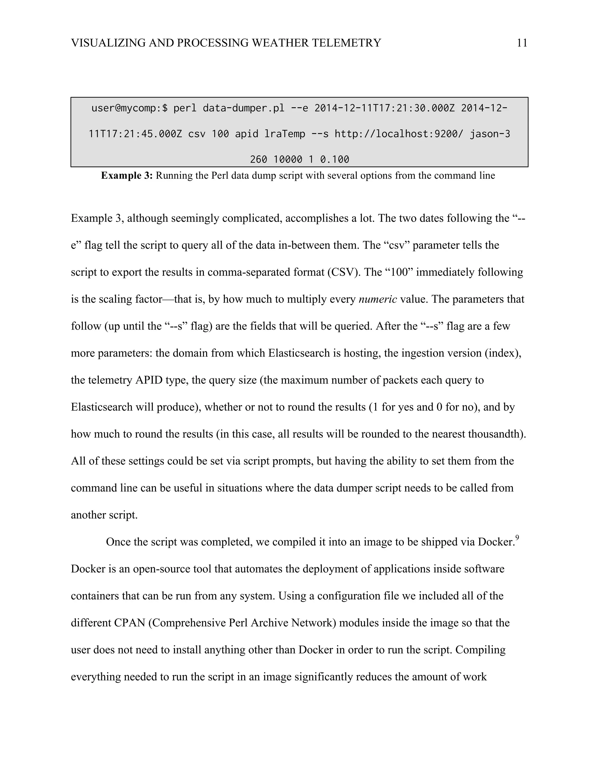 VISUALIZING AND PROCESSING WEATHER TELEMETRY 11
Example 3, although seemingly complicated, accomplishes a lot. The two dates following the “--
e” flag tell the script to query all of the data in-between them. The “csv” parameter tells the
script to export the results in comma-separated format (CSV). The “100” immediately following
is the scaling factor—that is, by how much to multiply every numeric value. The parameters that
follow (up until the “--s” flag) are the fields that will be queried. After the “--s” flag are a few
more parameters: the domain from which Elasticsearch is hosting, the ingestion version (index),
the telemetry APID type, the query size (the maximum number of packets each query to
Elasticsearch will produce), whether or not to round the results (1 for yes and 0 for no), and by
how much to round the results (in this case, all results will be rounded to the nearest thousandth).
All of these settings could be set via script prompts, but having the ability to set them from the
command line can be useful in situations where the data dumper script needs to be called from
another script.
Once the script was completed, we compiled it into an image to be shipped via Docker.9
Docker is an open-source tool that automates the deployment of applications inside software
containers that can be run from any system. Using a configuration file we included all of the
different CPAN (Comprehensive Perl Archive Network) modules inside the image so that the
user does not need to install anything other than Docker in order to run the script. Compiling
everything needed to run the script in an image significantly reduces the amount of work
user@mycomp:$ perl data-dumper.pl --e 2014-12-11T17:21:30.000Z 2014-12-
11T17:21:45.000Z csv 100 apid lraTemp --s http://localhost:9200/ jason-3
260 10000 1 0.100
Example 3: Running the Perl data dump script with several options from the command line
 