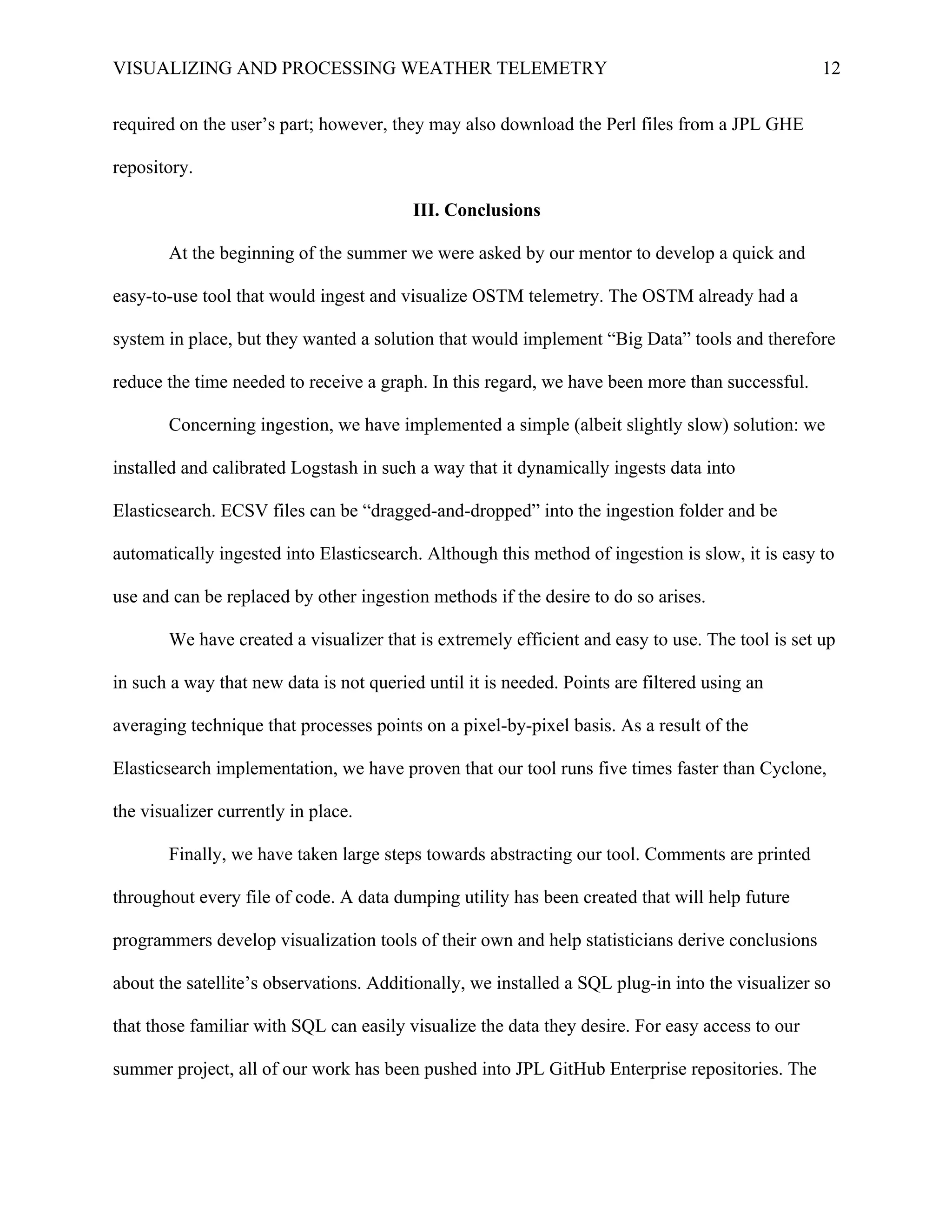 VISUALIZING AND PROCESSING WEATHER TELEMETRY 12
required on the user’s part; however, they may also download the Perl files from a JPL GHE
repository.
III. Conclusions
At the beginning of the summer we were asked by our mentor to develop a quick and
easy-to-use tool that would ingest and visualize OSTM telemetry. The OSTM already had a
system in place, but they wanted a solution that would implement “Big Data” tools and therefore
reduce the time needed to receive a graph. In this regard, we have been more than successful.
Concerning ingestion, we have implemented a simple (albeit slightly slow) solution: we
installed and calibrated Logstash in such a way that it dynamically ingests data into
Elasticsearch. ECSV files can be “dragged-and-dropped” into the ingestion folder and be
automatically ingested into Elasticsearch. Although this method of ingestion is slow, it is easy to
use and can be replaced by other ingestion methods if the desire to do so arises.
We have created a visualizer that is extremely efficient and easy to use. The tool is set up
in such a way that new data is not queried until it is needed. Points are filtered using an
averaging technique that processes points on a pixel-by-pixel basis. As a result of the
Elasticsearch implementation, we have proven that our tool runs five times faster than Cyclone,
the visualizer currently in place.	
  
Finally, we have taken large steps towards abstracting our tool. Comments are printed
throughout every file of code. A data dumping utility has been created that will help future
programmers develop visualization tools of their own and help statisticians derive conclusions
about the satellite’s observations. Additionally, we installed a SQL plug-in into the visualizer so
that those familiar with SQL can easily visualize the data they desire. For easy access to our
summer project, all of our work has been pushed into JPL GitHub Enterprise repositories. The
 