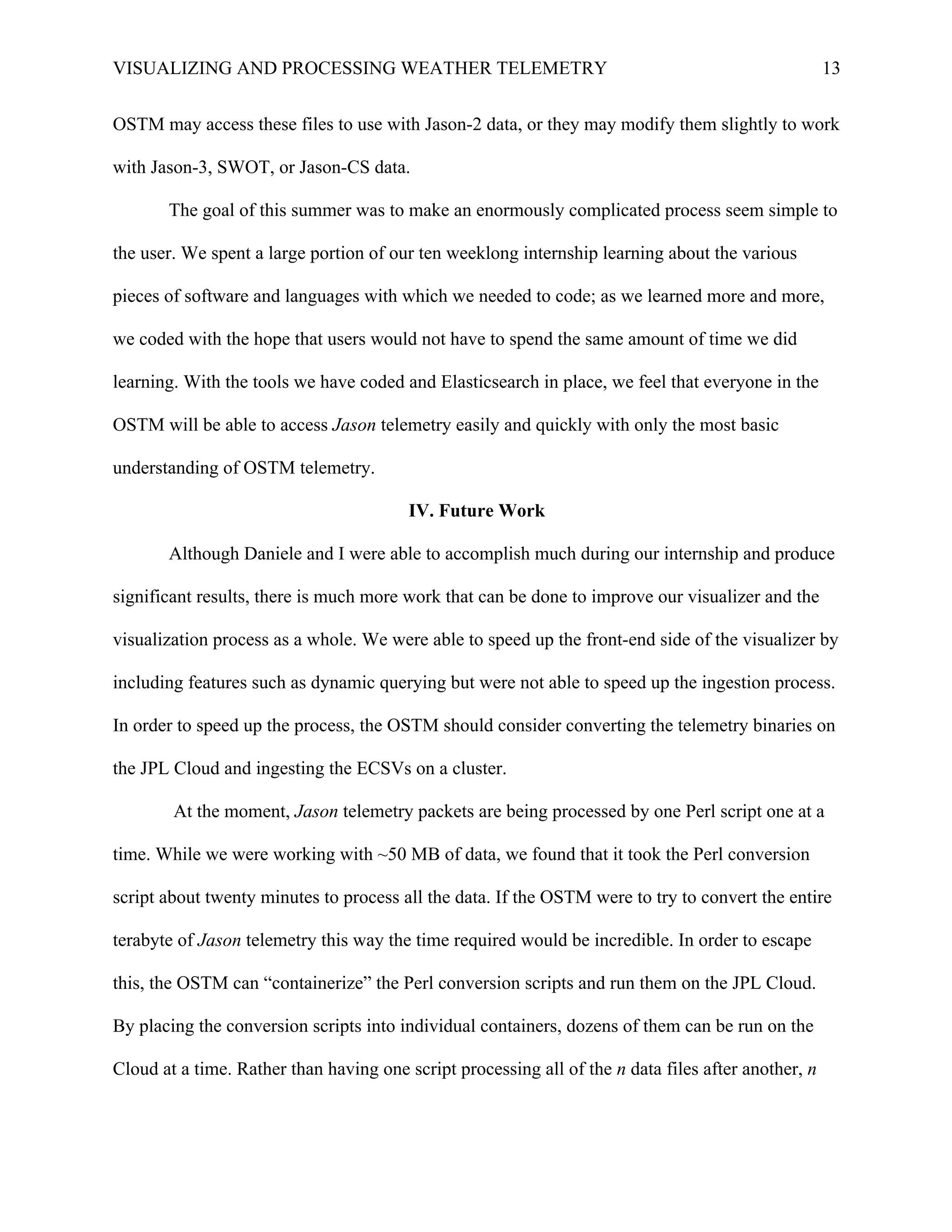 VISUALIZING AND PROCESSING WEATHER TELEMETRY 13
OSTM may access these files to use with Jason-2 data, or they may modify them slightly to work
with Jason-3, SWOT, or Jason-CS data.
The goal of this summer was to make an enormously complicated process seem simple to
the user. We spent a large portion of our ten weeklong internship learning about the various
pieces of software and languages with which we needed to code; as we learned more and more,
we coded with the hope that users would not have to spend the same amount of time we did
learning. With the tools we have coded and Elasticsearch in place, we feel that everyone in the
OSTM will be able to access Jason telemetry easily and quickly with only the most basic
understanding of OSTM telemetry.
IV. Future Work
Although Daniele and I were able to accomplish much during our internship and produce
significant results, there is much more work that can be done to improve our visualizer and the
visualization process as a whole. We were able to speed up the front-end side of the visualizer by
including features such as dynamic querying but were not able to speed up the ingestion process.
In order to speed up the process, the OSTM should consider converting the telemetry binaries on
the JPL Cloud and ingesting the ECSVs on a cluster.
At the moment, Jason telemetry packets are being processed by one Perl script one at a
time. While we were working with ~50 MB of data, we found that it took the Perl conversion
script about twenty minutes to process all the data. If the OSTM were to try to convert the entire
terabyte of Jason telemetry this way the time required would be incredible. In order to escape
this, the OSTM can “containerize” the Perl conversion scripts and run them on the JPL Cloud.
By placing the conversion scripts into individual containers, dozens of them can be run on the
Cloud at a time. Rather than having one script processing all of the n data files after another, n
 