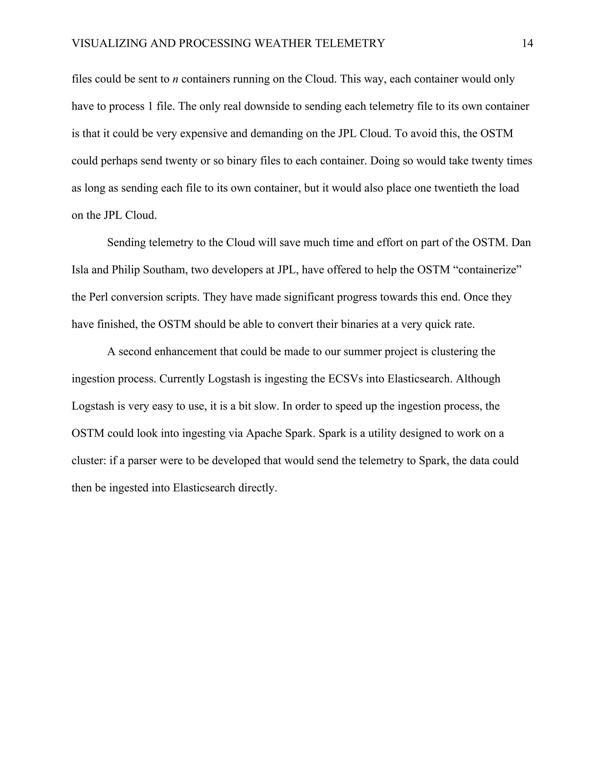 VISUALIZING AND PROCESSING WEATHER TELEMETRY 14
files could be sent to n containers running on the Cloud. This way, each container would only
have to process 1 file. The only real downside to sending each telemetry file to its own container
is that it could be very expensive and demanding on the JPL Cloud. To avoid this, the OSTM
could perhaps send twenty or so binary files to each container. Doing so would take twenty times
as long as sending each file to its own container, but it would also place one twentieth the load
on the JPL Cloud.
Sending telemetry to the Cloud will save much time and effort on part of the OSTM. Dan
Isla and Philip Southam, two developers at JPL, have offered to help the OSTM “containerize”
the Perl conversion scripts. They have made significant progress towards this end. Once they
have finished, the OSTM should be able to convert their binaries at a very quick rate.
A second enhancement that could be made to our summer project is clustering the
ingestion process. Currently Logstash is ingesting the ECSVs into Elasticsearch. Although
Logstash is very easy to use, it is a bit slow. In order to speed up the ingestion process, the
OSTM could look into ingesting via Apache Spark. Spark is a utility designed to work on a
cluster: if a parser were to be developed that would send the telemetry to Spark, the data could
then be ingested into Elasticsearch directly.
 