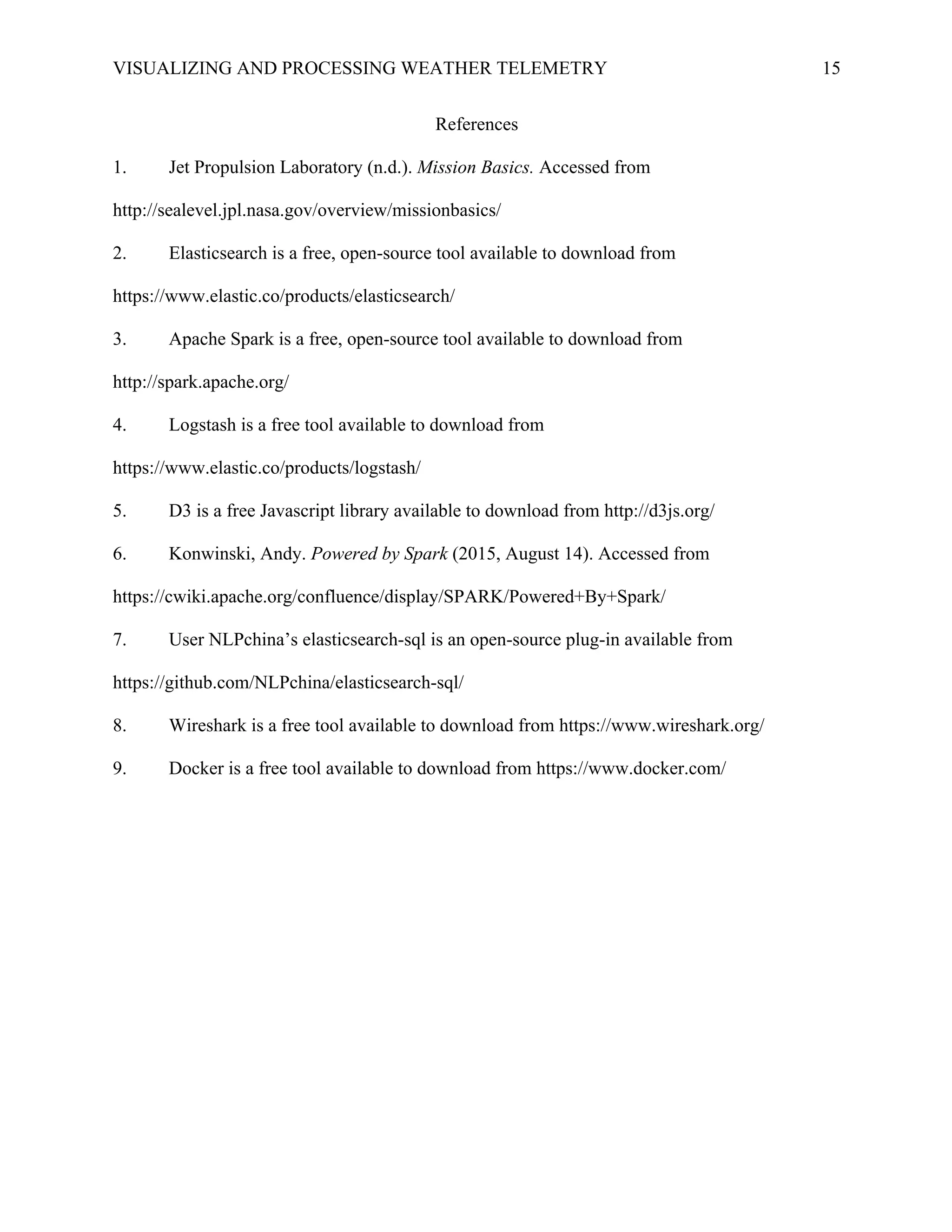 VISUALIZING AND PROCESSING WEATHER TELEMETRY 15
References
1. Jet Propulsion Laboratory (n.d.). Mission Basics. Accessed from
http://sealevel.jpl.nasa.gov/overview/missionbasics/
2. Elasticsearch is a free, open-source tool available to download from
https://www.elastic.co/products/elasticsearch/
3. Apache Spark is a free, open-source tool available to download from
http://spark.apache.org/
4. Logstash is a free tool available to download from
https://www.elastic.co/products/logstash/
5. D3 is a free Javascript library available to download from http://d3js.org/
6. Konwinski, Andy. Powered by Spark (2015, August 14). Accessed from
https://cwiki.apache.org/confluence/display/SPARK/Powered+By+Spark/
7. User NLPchina’s elasticsearch-sql is an open-source plug-in available from
https://github.com/NLPchina/elasticsearch-sql/
8. Wireshark is a free tool available to download from https://www.wireshark.org/
9. Docker is a free tool available to download from https://www.docker.com/
 