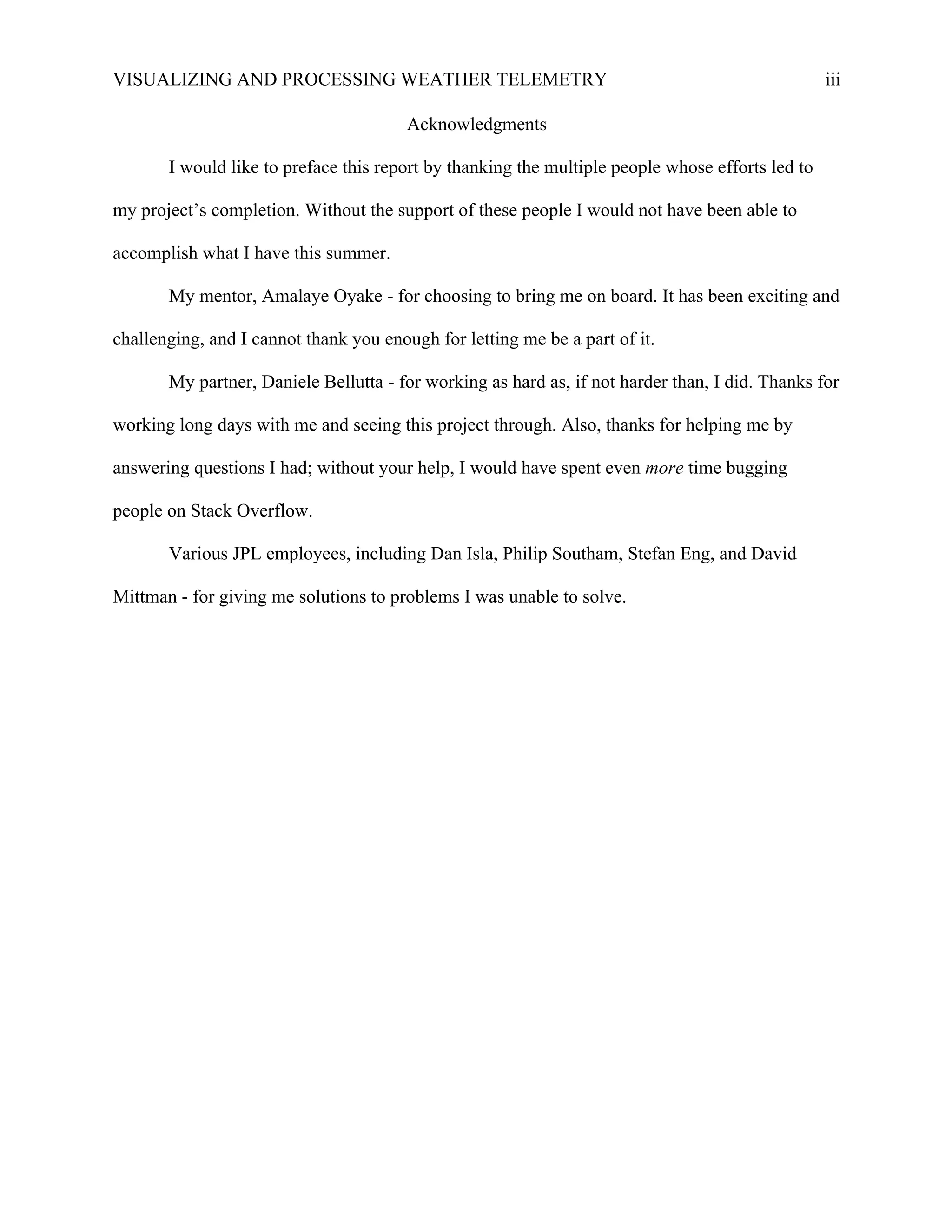 VISUALIZING AND PROCESSING WEATHER TELEMETRY iii
Acknowledgments
I would like to preface this report by thanking the multiple people whose efforts led to
my project’s completion. Without the support of these people I would not have been able to
accomplish what I have this summer.
My mentor, Amalaye Oyake - for choosing to bring me on board. It has been exciting and
challenging, and I cannot thank you enough for letting me be a part of it.
My partner, Daniele Bellutta - for working as hard as, if not harder than, I did. Thanks for
working long days with me and seeing this project through. Also, thanks for helping me by
answering questions I had; without your help, I would have spent even more time bugging
people on Stack Overflow.
Various JPL employees, including Dan Isla, Philip Southam, Stefan Eng, and David
Mittman - for giving me solutions to problems I was unable to solve.
 