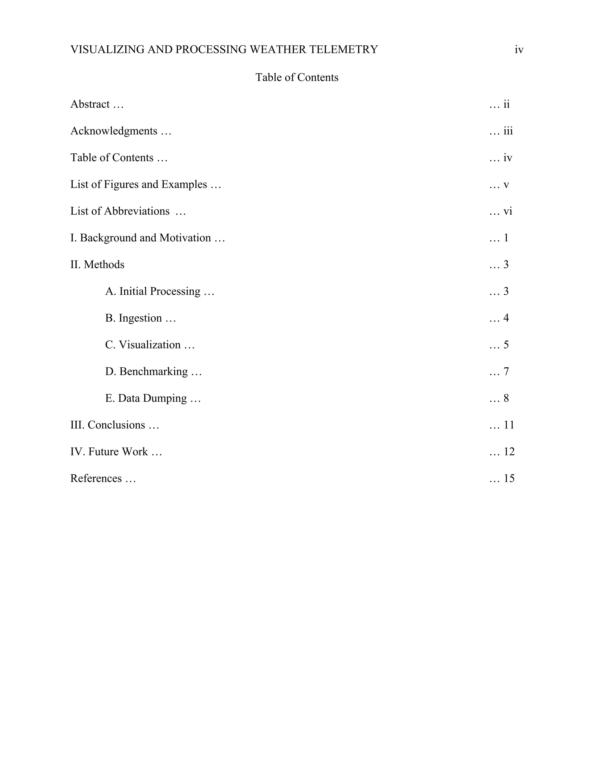VISUALIZING AND PROCESSING WEATHER TELEMETRY iv
Table of Contents
Abstract … … ii
Acknowledgments … … iii
Table of Contents … … iv
List of Figures and Examples … … v
List of Abbreviations … … vi
I. Background and Motivation … … 1
II. Methods … 3
A. Initial Processing … … 3
B. Ingestion … … 4
C. Visualization … … 5
D. Benchmarking … … 7
E. Data Dumping … … 8
III. Conclusions … … 11
IV. Future Work … … 12
References … … 15
 