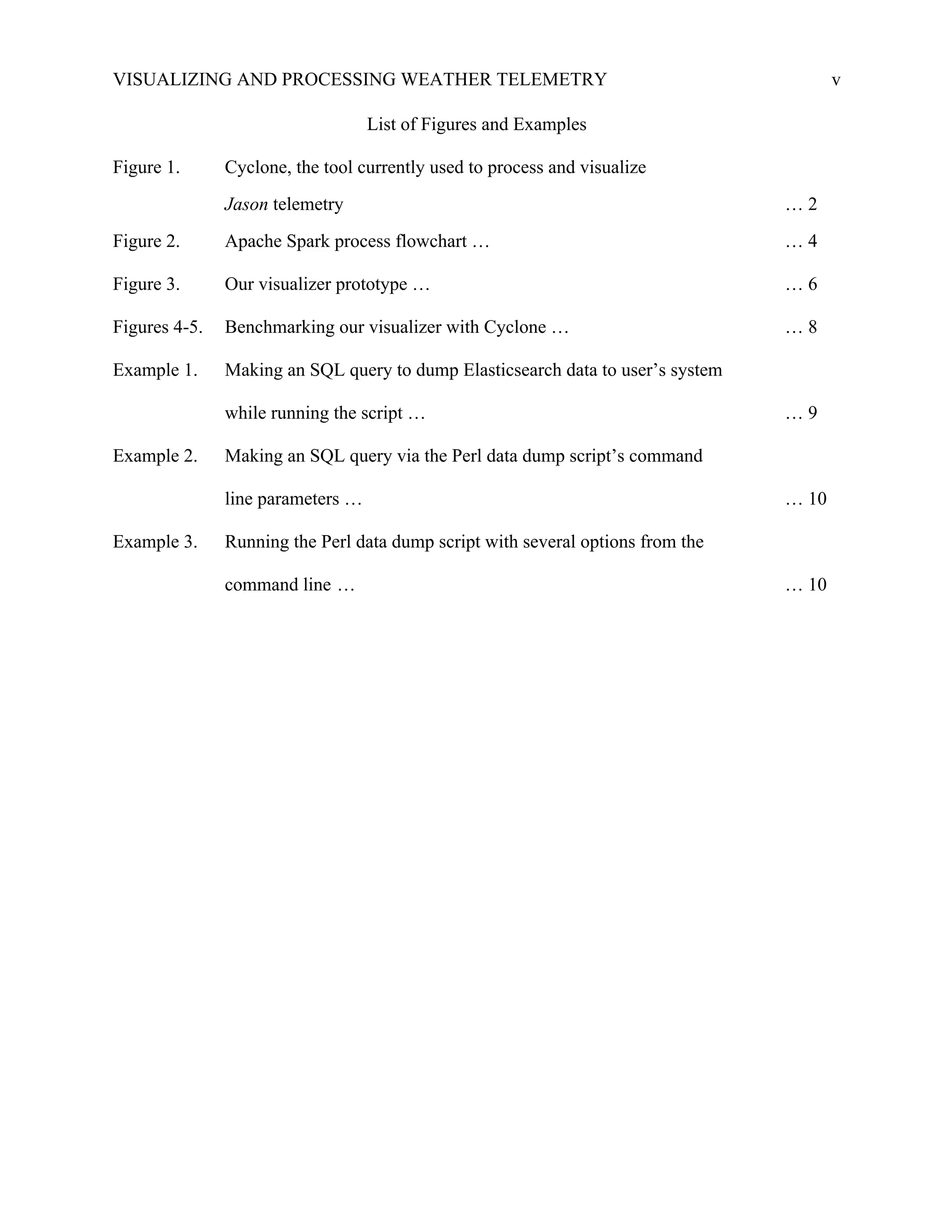 VISUALIZING AND PROCESSING WEATHER TELEMETRY v
List of Figures and Examples
Figure 1. Cyclone, the tool currently used to process and visualize
Jason telemetry … 2
Figure 2. Apache Spark process flowchart … … 4
Figure 3. Our visualizer prototype … … 6
Figures 4-5. Benchmarking our visualizer with Cyclone … … 8
Example 1. Making an SQL query to dump Elasticsearch data to user’s system
while running the script … … 9
Example 2. Making an SQL query via the Perl data dump script’s command
line parameters … … 10
Example 3. Running the Perl data dump script with several options from the
command line … … 10
 